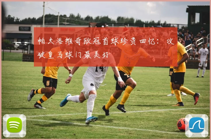 帕夫洛维奇欧冠首球珍贵回忆：攻破皇马球门最美好