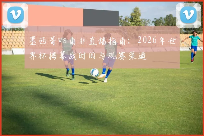 墨西哥vs南非直播指南：2026年世界杯揭幕战时间与观赛渠道