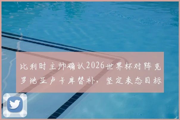 比利时主帅确认2026世界杯对阵克罗地亚卢卡库替补，坚定表态目标唯有胜利无他选