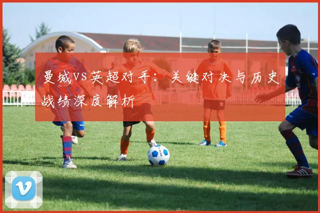 曼城vs英超对手：关键对决与历史战绩深度解析