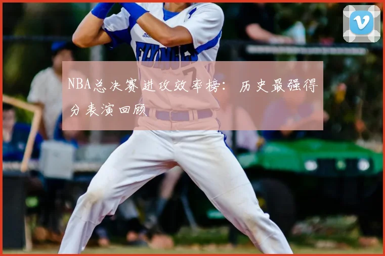 NBA总决赛进攻效率榜：历史最强得分表演回顾