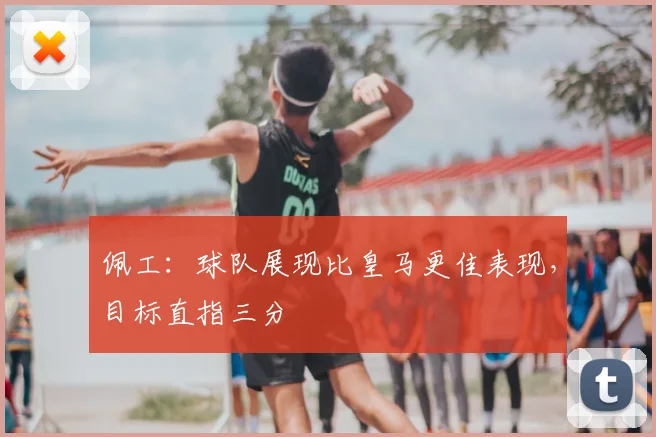 佩工：球队展现比皇马更佳表现，目标直指三分
