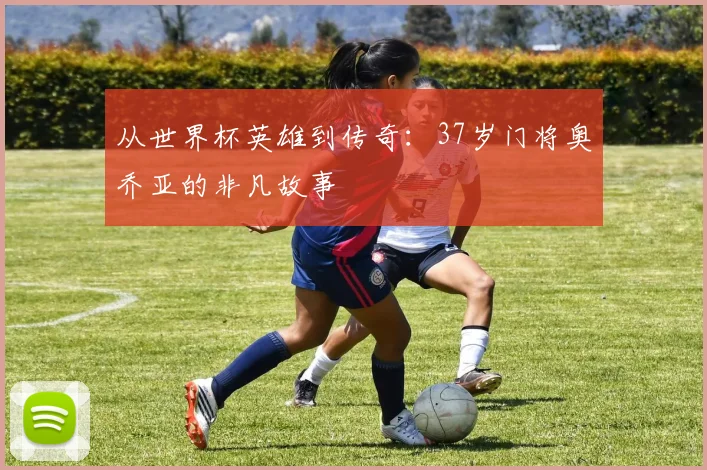 从世界杯英雄到传奇：37岁门将奥乔亚的非凡故事