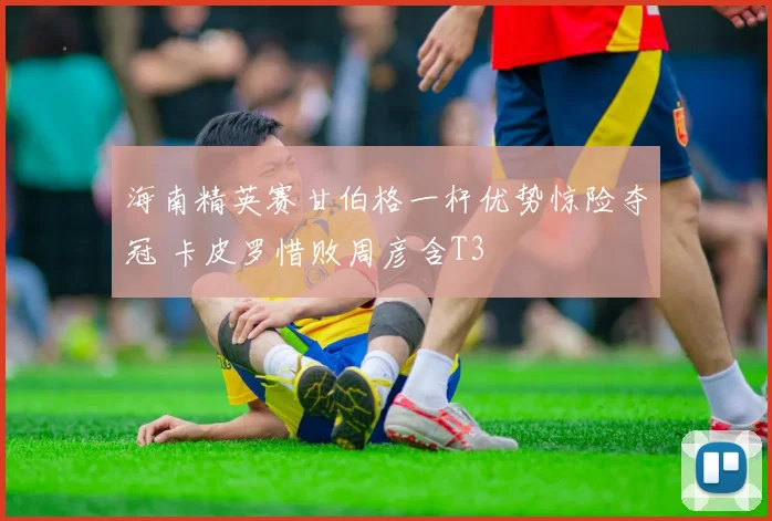 海南精英赛甘伯格一杆优势惊险夺冠 卡皮罗惜败周彦含T3