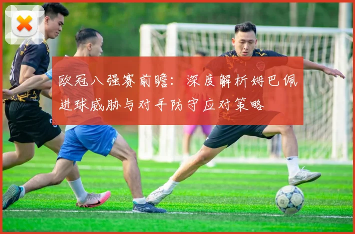 欧冠八强赛前瞻：深度解析姆巴佩进球威胁与对手防守应对策略