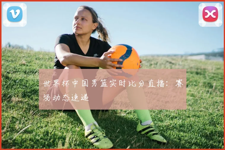 世界杯中国男篮实时比分直播：赛场动态速递