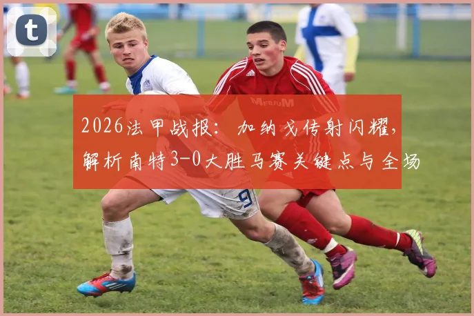 2026法甲战报：加纳戈传射闪耀，解析南特3-0大胜马赛关键点与全场录像