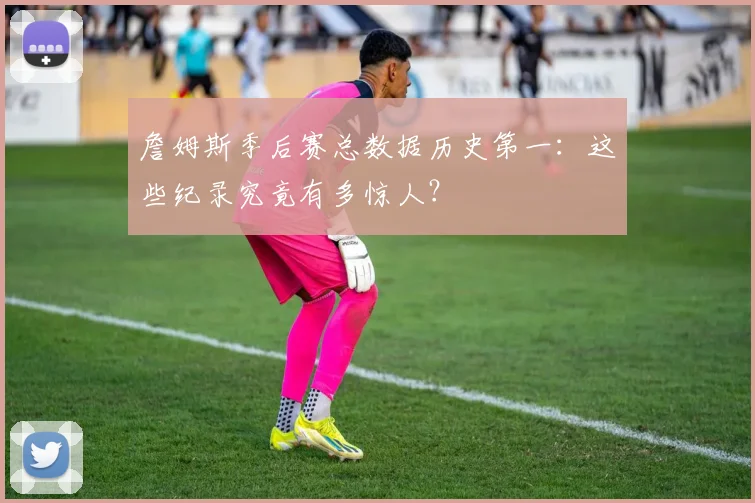 詹姆斯季后赛总数据历史第一：这些纪录究竟有多惊人？