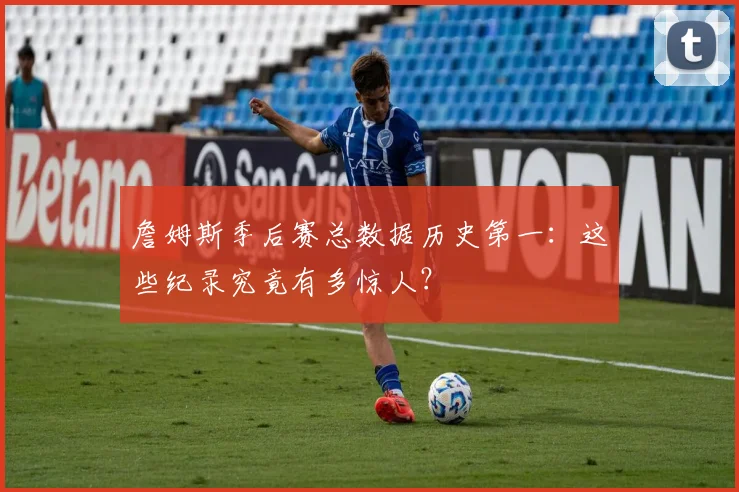 詹姆斯季后赛总数据历史第一：这些纪录究竟有多惊人？