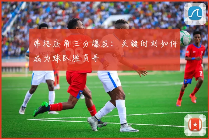 弗格底角三分爆发：关键时刻如何成为球队胜负手