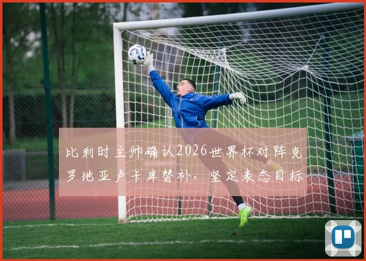 比利时主帅确认2026世界杯对阵克罗地亚卢卡库替补，坚定表态目标唯有胜利无他选