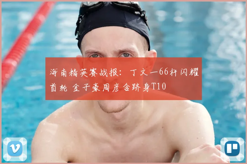 海南精英赛战报：丁文一66杆闪耀首轮 金子豪周彦含跻身T10