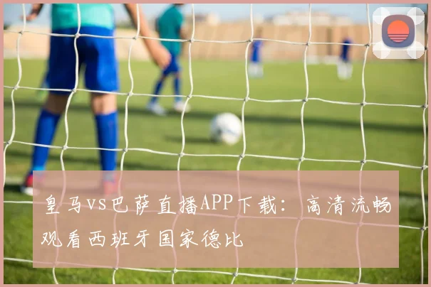 皇马vs巴萨直播APP下载：高清流畅观看西班牙国家德比