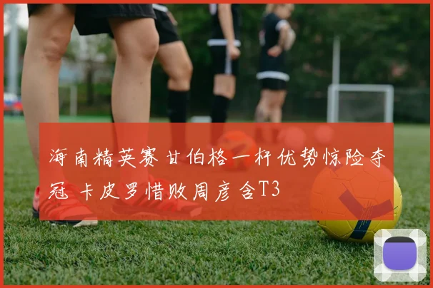 海南精英赛甘伯格一杆优势惊险夺冠 卡皮罗惜败周彦含T3